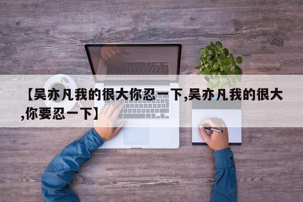 【吴亦凡我的很大你忍一下,吴亦凡我的很大,你要忍一下】