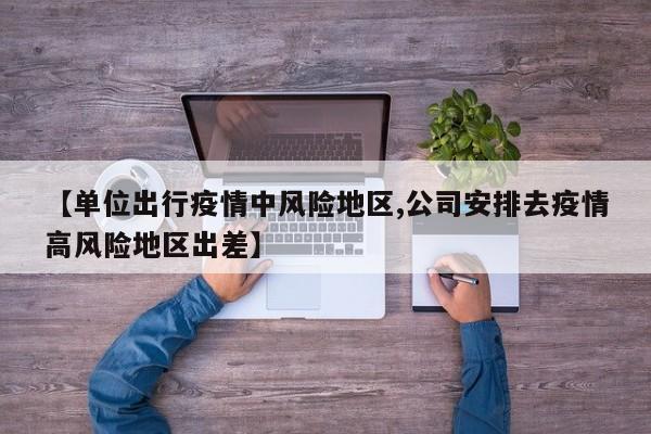 【单位出行疫情中风险地区,公司安排去疫情高风险地区出差】