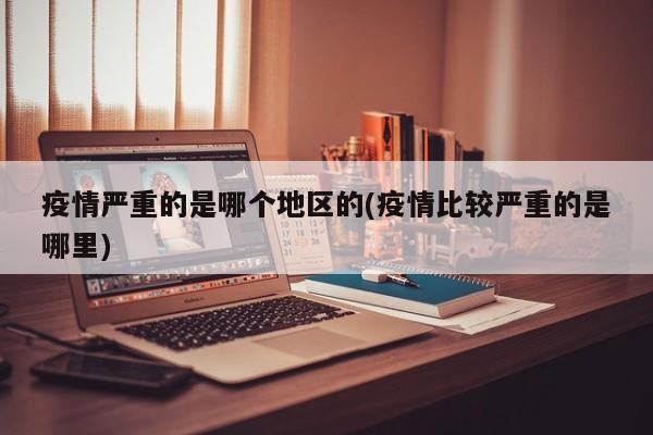 疫情严重的是哪个地区的(疫情比较严重的是哪里)