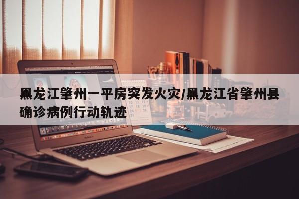 黑龙江肇州一平房突发火灾/黑龙江省肇州县确诊病例行动轨迹