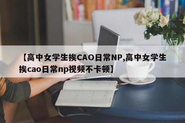 【高中女学生挨CAO日常NP,高中女学生挨cao日常np视频不卡顿】