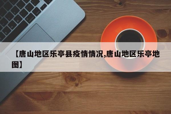 【唐山地区乐亭县疫情情况,唐山地区乐亭地图】