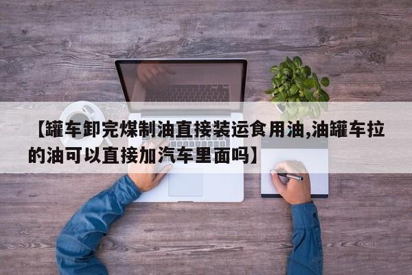 【罐车卸完煤制油直接装运食用油,油罐车拉的油可以直接加汽车里面吗】