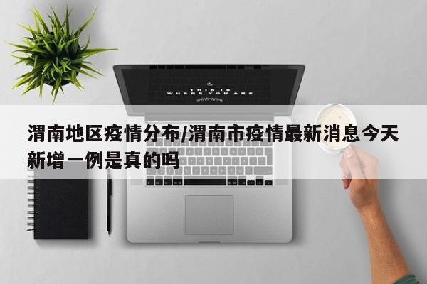 渭南地区疫情分布/渭南市疫情最新消息今天新增一例是真的吗