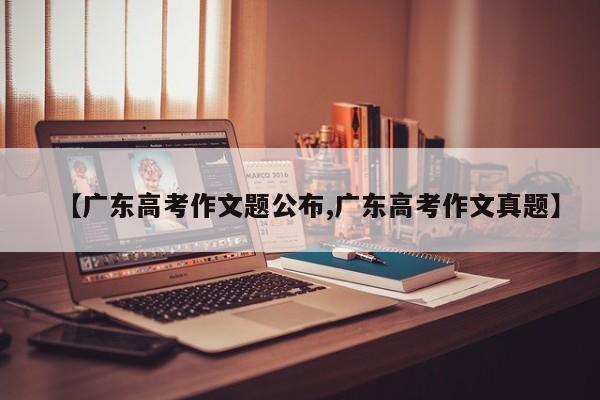 【广东高考作文题公布,广东高考作文真题】