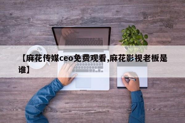 【麻花传媒ceo免费观看,麻花影视老板是谁】