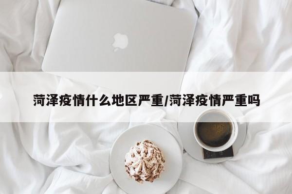 菏泽疫情什么地区严重/菏泽疫情严重吗