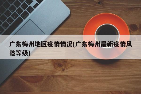 广东梅州地区疫情情况(广东梅州最新疫情风险等级)