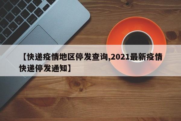 【快递疫情地区停发查询,2021最新疫情快递停发通知】