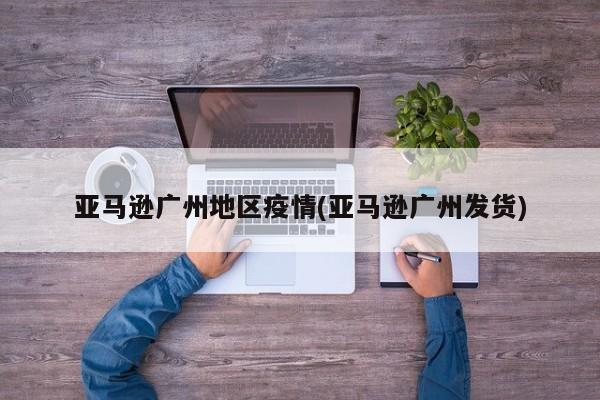亚马逊广州地区疫情(亚马逊广州发货)