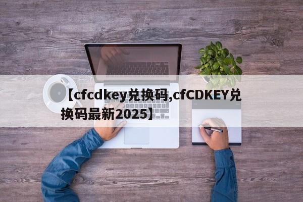 【cfcdkey兑换码,cfCDKEY兑换码最新2025】