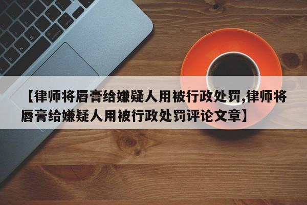 【律师将唇膏给嫌疑人用被行政处罚,律师将唇膏给嫌疑人用被行政处罚评论文章】
