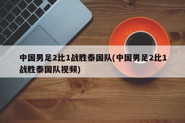 中国男足2比1战胜泰国队(中国男足2比1战胜泰国队视频)
