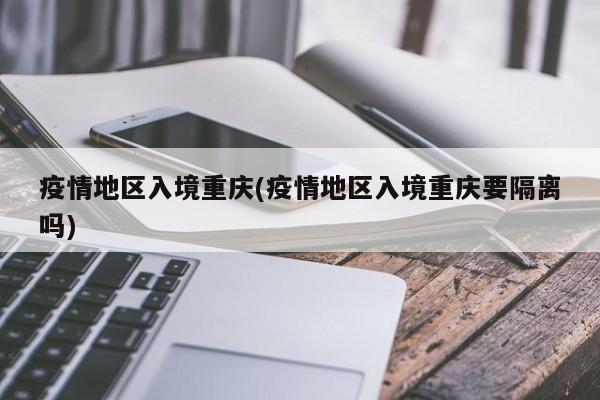 疫情地区入境重庆(疫情地区入境重庆要隔离吗)