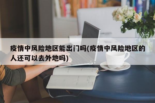 疫情中风险地区能出门吗(疫情中风险地区的人还可以去外地吗)