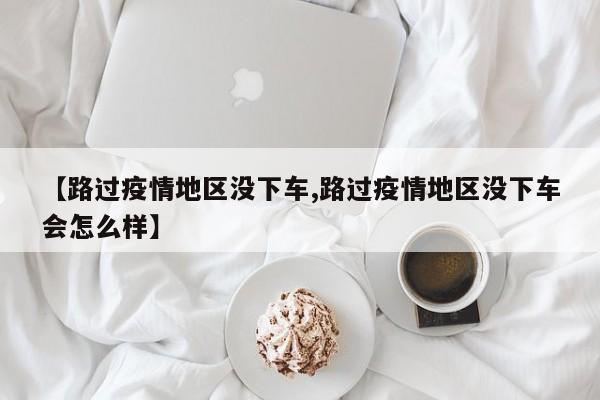 【路过疫情地区没下车,路过疫情地区没下车会怎么样】