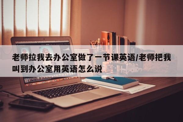 老师拉我去办公室做了一节课英语/老师把我叫到办公室用英语怎么说