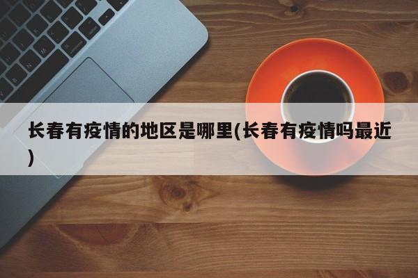 长春有疫情的地区是哪里(长春有疫情吗最近)