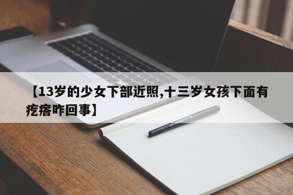 【13岁的少女下部近照,十三岁女孩下面有疙瘩咋回事】