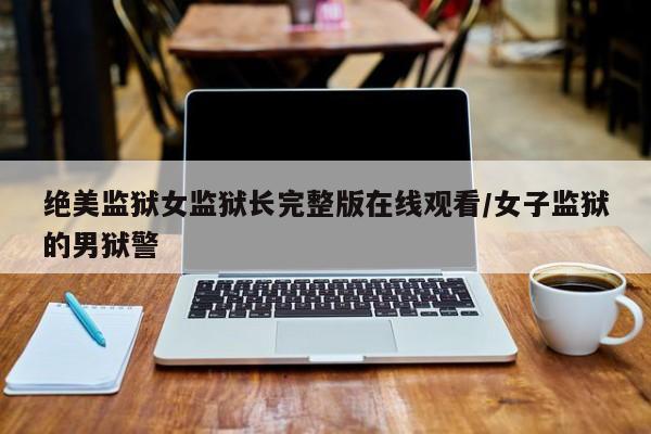 绝美监狱女监狱长完整版在线观看/女子监狱的男狱警