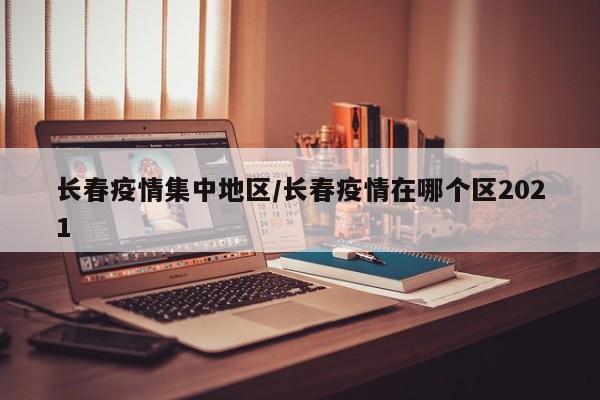 长春疫情集中地区/长春疫情在哪个区2021