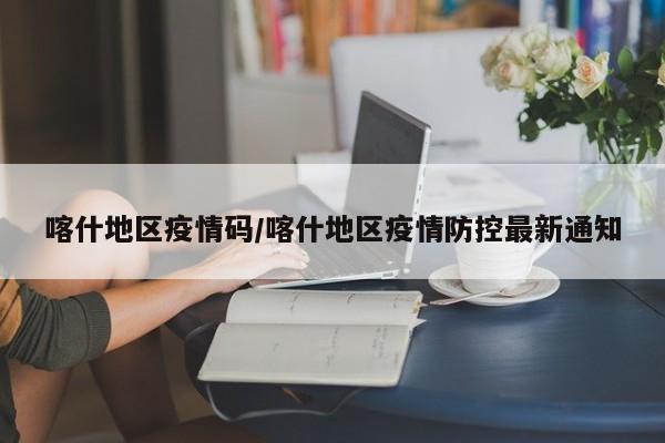 喀什地区疫情码/喀什地区疫情防控最新通知