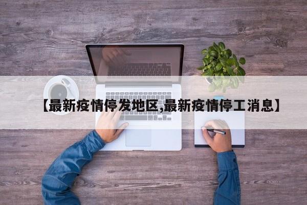 【最新疫情停发地区,最新疫情停工消息】