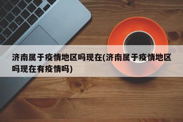济南属于疫情地区吗现在(济南属于疫情地区吗现在有疫情吗)